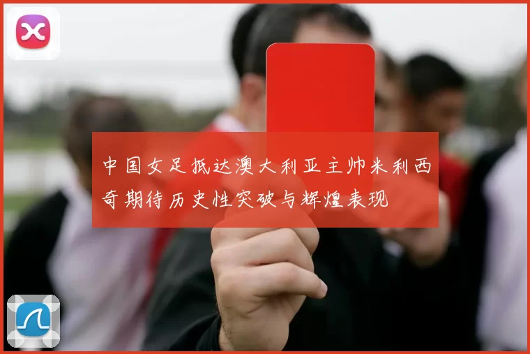 中国女足抵达澳大利亚主帅米利西奇期待历史性突破与辉煌表现