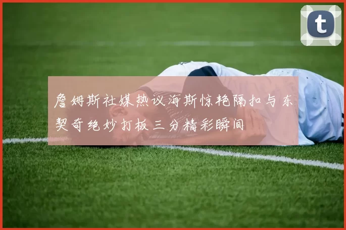 詹姆斯社媒热议海斯惊艳隔扣与东契奇绝妙打板三分精彩瞬间
