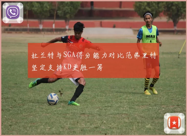 杜兰特与SGA得分能力对比范弗里特坚定支持KD更胜一筹