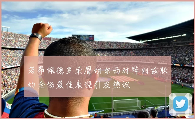 若昂佩德罗荣膺切尔西对阵利兹联的全场最佳表现引发热议
