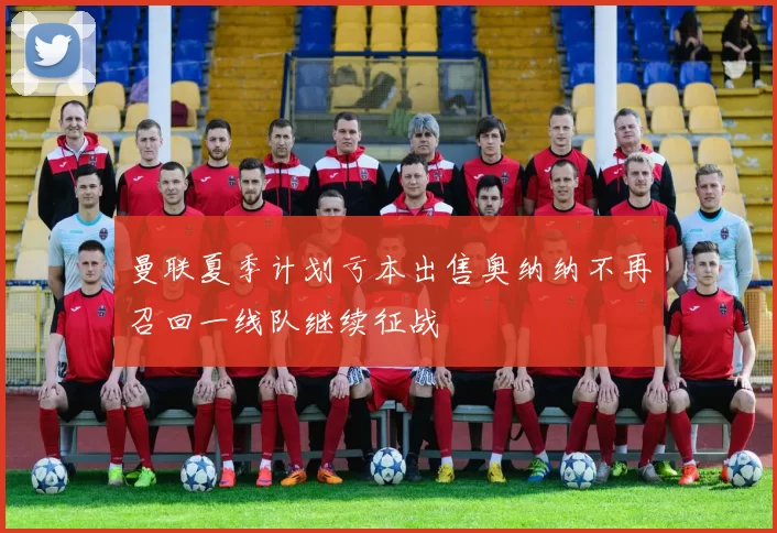 曼联夏季计划亏本出售奥纳纳不再召回一线队继续征战