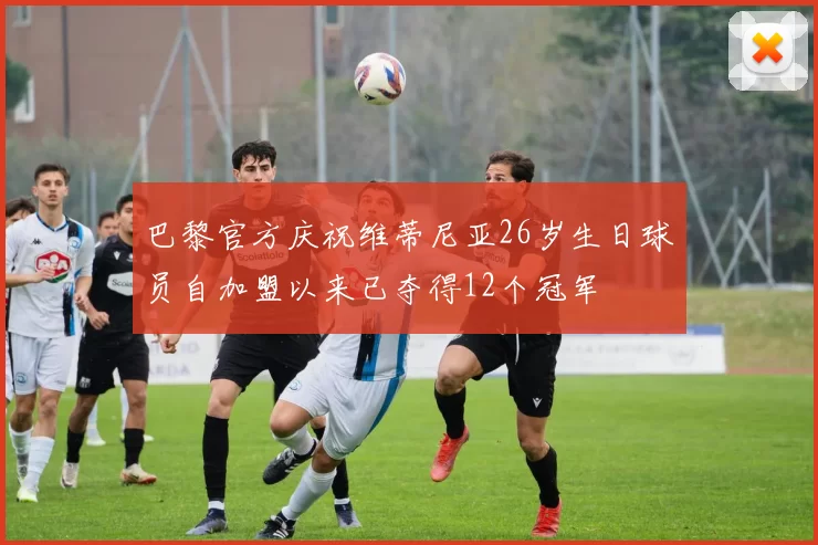 巴黎官方庆祝维蒂尼亚26岁生日球员自加盟以来已夺得12个冠军