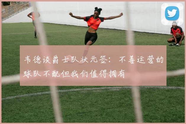 韦德谈爵士队状元签：不善运营的球队不配但我们值得拥有