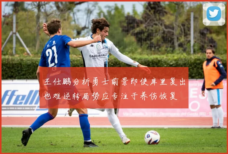 王仕鹏分析勇士前景即使库里复出也难逆转局势应专注于养伤恢复