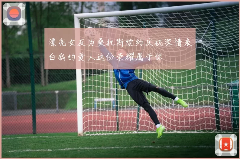 漂亮女友为桑托斯续约庆祝深情表白我的爱人这份荣耀属于你