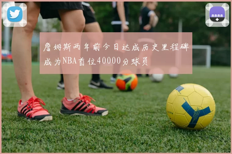 詹姆斯两年前今日达成历史里程碑成为NBA首位40000分球员