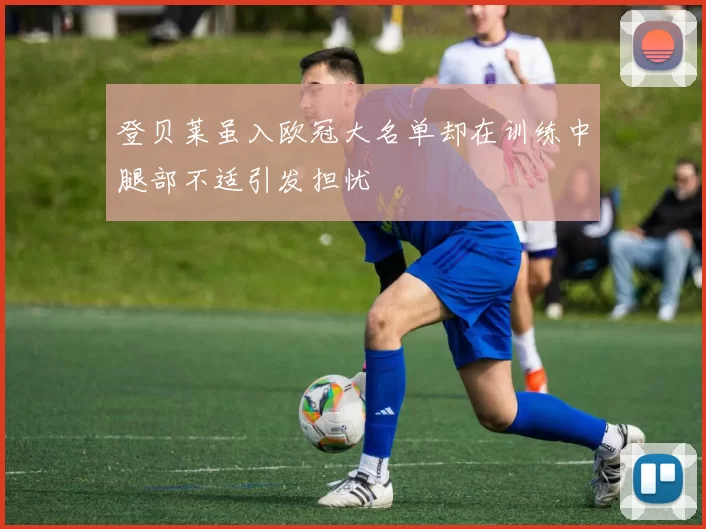 登贝莱虽入欧冠大名单却在训练中腿部不适引发担忧