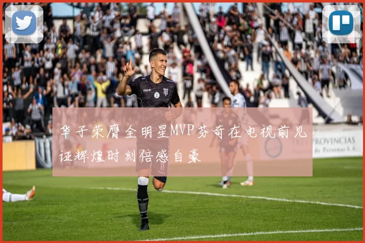 华子荣膺全明星MVP芬奇在电视前见证辉煌时刻倍感自豪