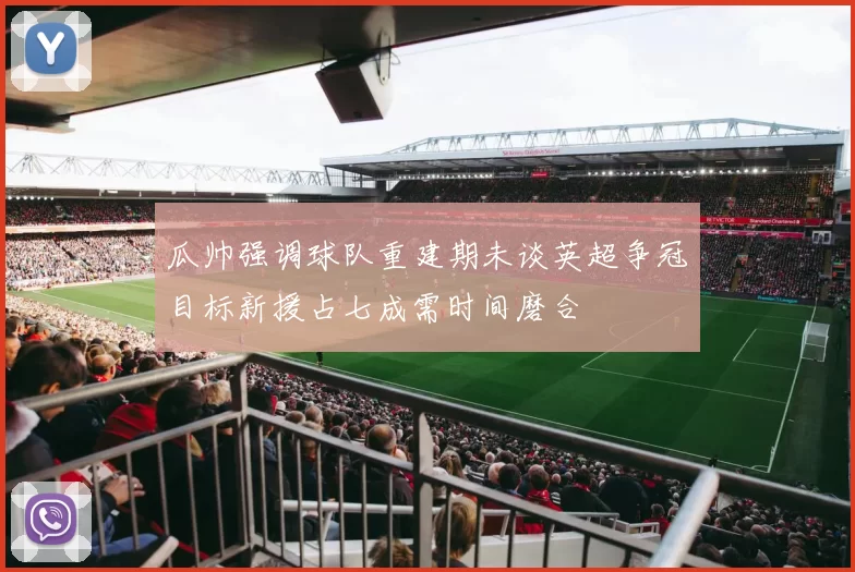 瓜帅强调球队重建期未谈英超争冠目标新援占七成需时间磨合