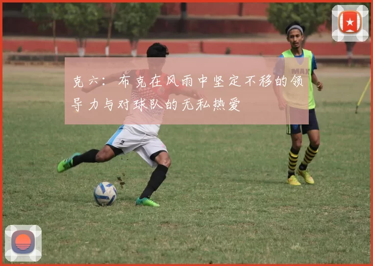 克六：布克在风雨中坚定不移的领导力与对球队的无私热爱