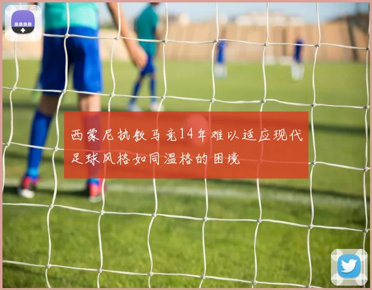 西蒙尼执教马竞14年难以适应现代足球风格如同温格的困境