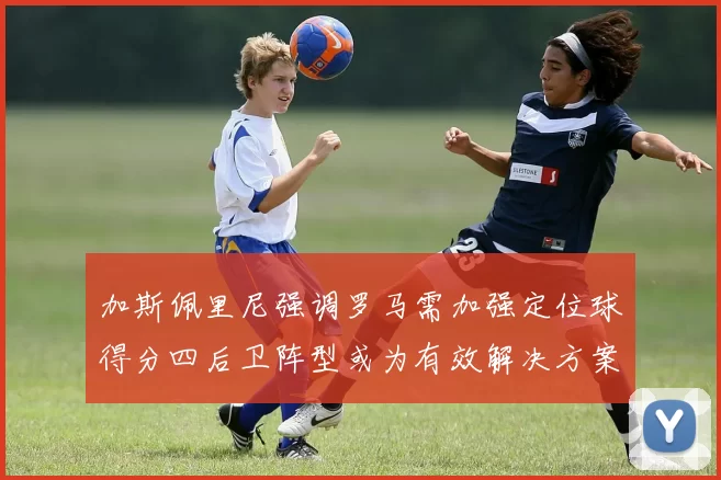 加斯佩里尼强调罗马需加强定位球得分四后卫阵型或为有效解决方案