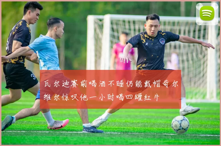 瓦尔迪赛前喝酒不睡仍能戴帽奇尔维尔惊叹他一小时喝四罐红牛