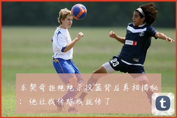 东契奇拒绝绝杀投篮背后真相揭秘：他让我传球我就传了