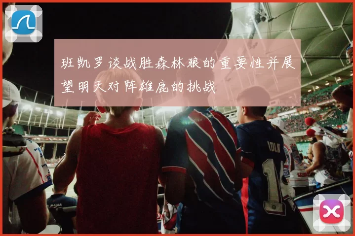 班凯罗谈战胜森林狼的重要性并展望明天对阵雄鹿的挑战