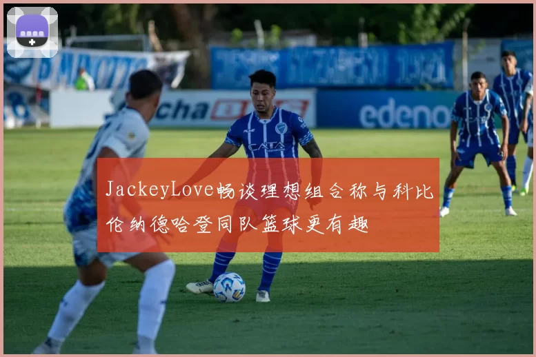 JackeyLove畅谈理想组合称与科比伦纳德哈登同队篮球更有趣