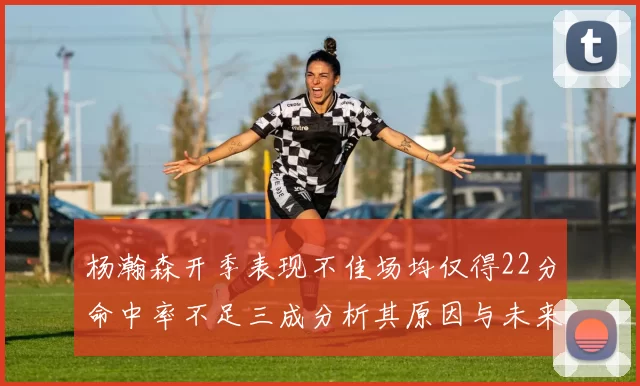 杨瀚森开季表现不佳场均仅得22分命中率不足三成分析其原因与未来发展潜力