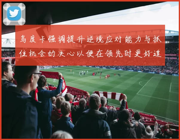 乌度卡强调提升逆境应对能力与抓住机会的决心以便在领先时更好追击对手
