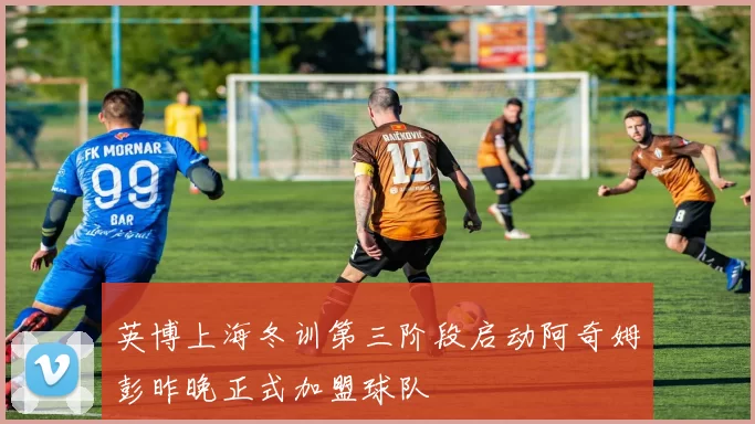 英博上海冬训第三阶段启动阿奇姆彭昨晚正式加盟球队