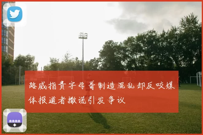 路威指责字母哥制造混乱却反咬媒体报道者撒谎引发争议