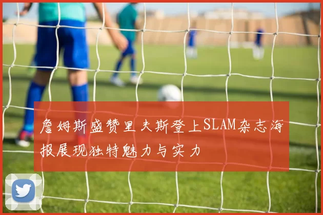 詹姆斯盛赞里夫斯登上SLAM杂志海报展现独特魅力与实力