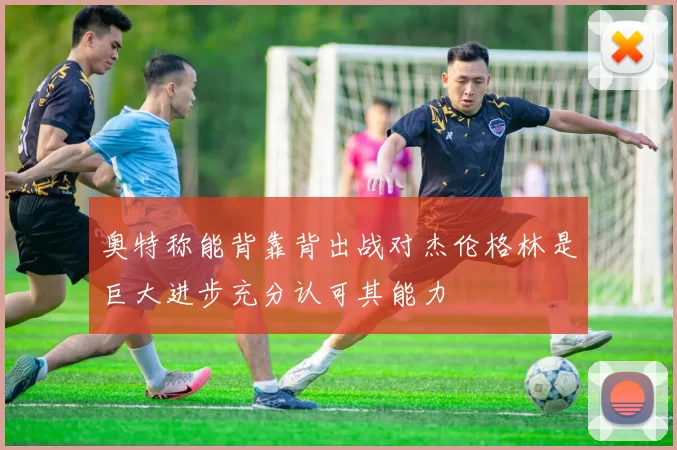 奥特称能背靠背出战对杰伦格林是巨大进步充分认可其能力