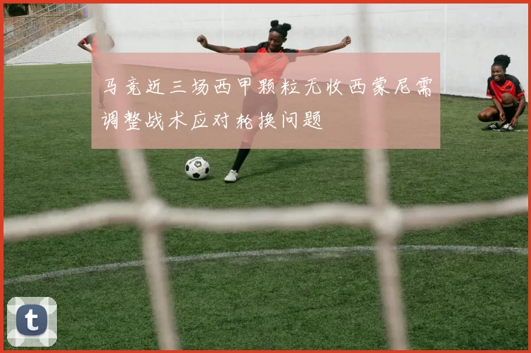马竞近三场西甲颗粒无收西蒙尼需调整战术应对轮换问题