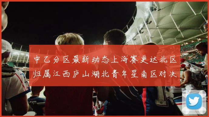中乙分区最新动态上海赛更达北区归属江西庐山湖北青年星南区对决即将开启